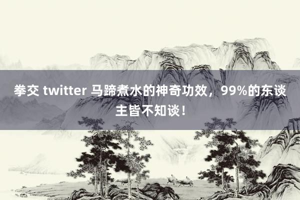 拳交 twitter 马蹄煮水的神奇功效，99%的东谈主皆不知谈！