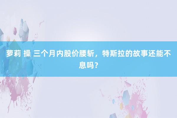 萝莉 操 三个月内股价腰斩，特斯拉的故事还能不息吗？