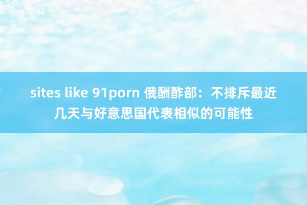 sites like 91porn 俄酬酢部：不排斥最近几天与好意思国代表相似的可能性