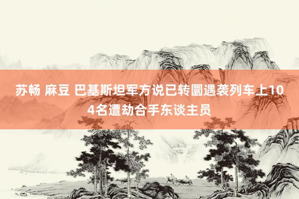 苏畅 麻豆 巴基斯坦军方说已转圜遇袭列车上104名遭劫合手东谈主员