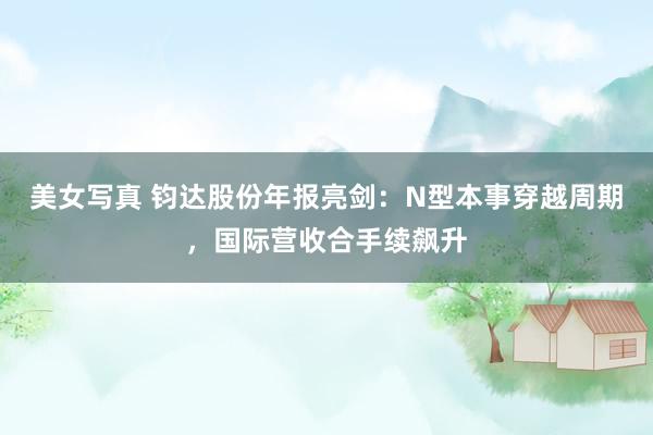 美女写真 钧达股份年报亮剑：N型本事穿越周期，国际营收合手续飙升