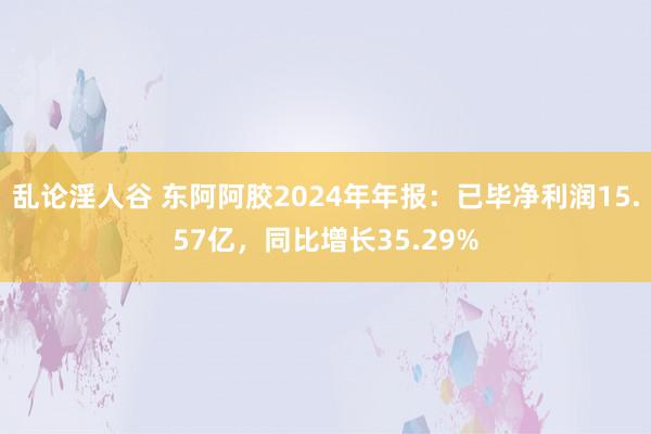 乱论淫人谷 东阿阿胶2024年年报：已毕净利润15.57亿，同比增长35.29%