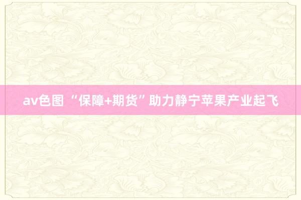 av色图 “保障+期货”助力静宁苹果产业起飞