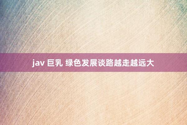 jav 巨乳 绿色发展谈路越走越远大