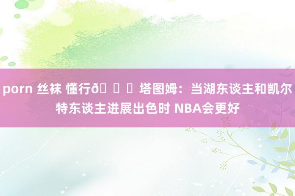 porn 丝袜 懂行😉塔图姆：当湖东谈主和凯尔特东谈主进展出色时 NBA会更好