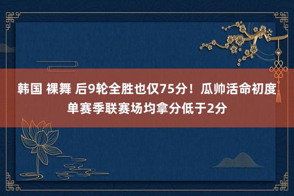 韩国 裸舞 后9轮全胜也仅75分！瓜帅活命初度单赛季联赛场均拿分低于2分