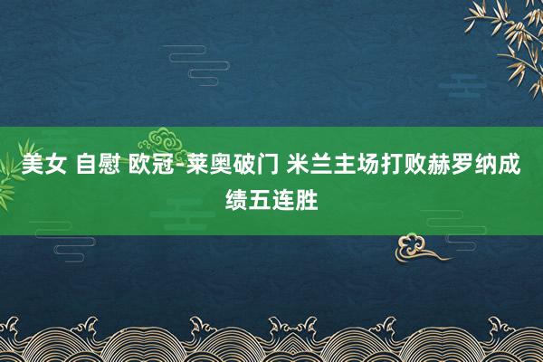 美女 自慰 欧冠-莱奥破门 米兰主场打败赫罗纳成绩五连胜