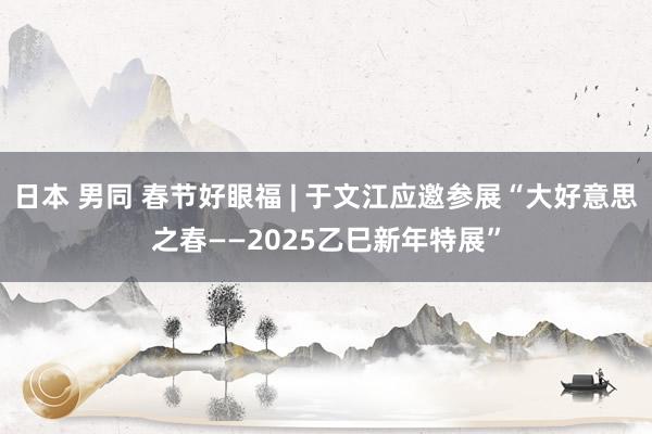 日本 男同 春节好眼福 | 于文江应邀参展“大好意思之春——2025乙巳新年特展”