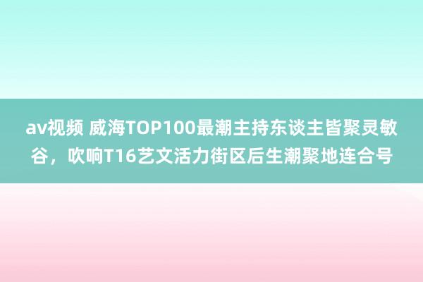 av视频 威海TOP100最潮主持东谈主皆聚灵敏谷，吹响T16艺文活力街区后生潮聚地连合号