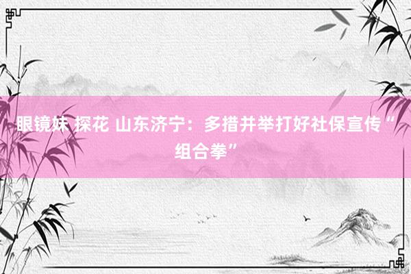 眼镜妹 探花 山东济宁：多措并举打好社保宣传“组合拳”