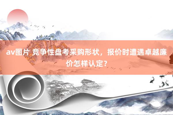 av图片 竞争性盘考采购形状，报价时遭遇卓越廉价怎样认定？