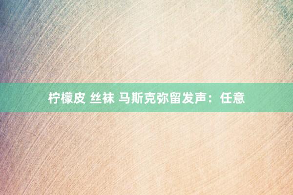 柠檬皮 丝袜 马斯克弥留发声：任意