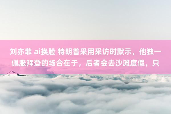 刘亦菲 ai换脸 特朗普采用采访时默示，他独一佩服拜登的场合在于，后者会去沙滩度假，只