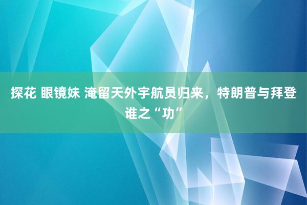 探花 眼镜妹 淹留天外宇航员归来，特朗普与拜登谁之“功”