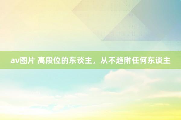 av图片 高段位的东谈主，从不趋附任何东谈主