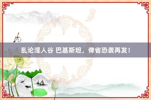 乱论淫人谷 巴基斯坦，俾省恐袭再发！