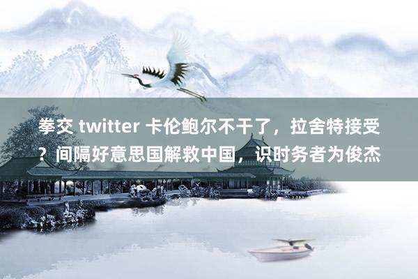 拳交 twitter 卡伦鲍尔不干了，拉舍特接受？间隔好意思国解救中国，识时务者为俊杰