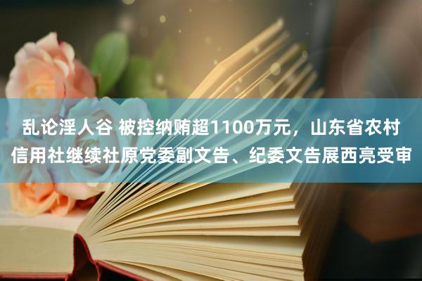 乱论淫人谷 被控纳贿超1100万元，山东省农村信用社继续社原党委副文告、纪委文告展西亮受审