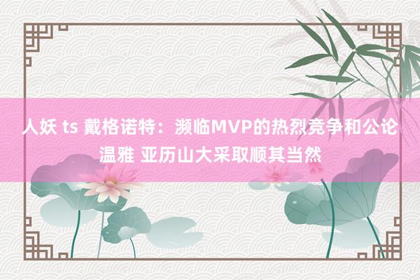 人妖 ts 戴格诺特：濒临MVP的热烈竞争和公论温雅 亚历山大采取顺其当然
