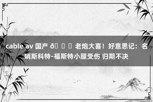 cable av 国产 👀老炮大喜！好意思记：名哨斯科特-福斯特小腿受伤 归期不决