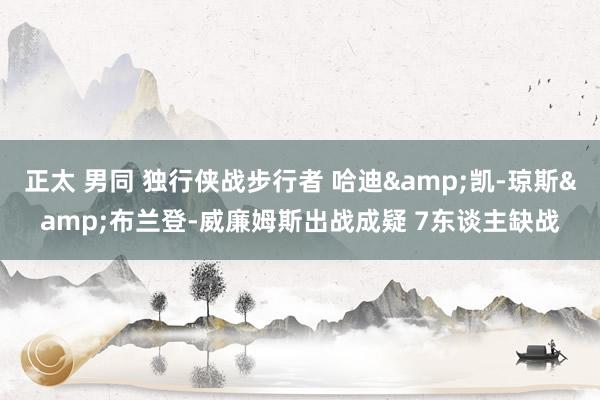 正太 男同 独行侠战步行者 哈迪&凯-琼斯&布兰登-威廉姆斯出战成疑 7东谈主缺战