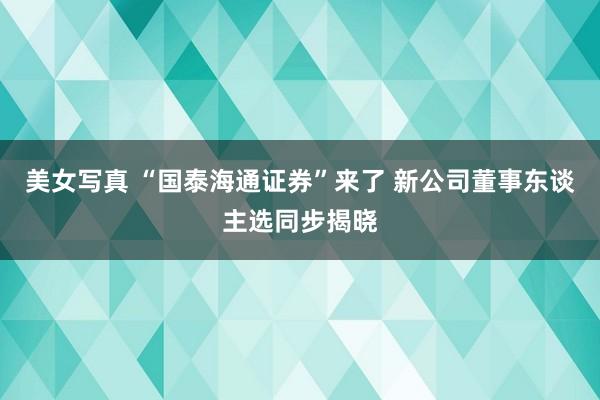 美女写真 “国泰海通证券”来了 新公司董事东谈主选同步揭晓