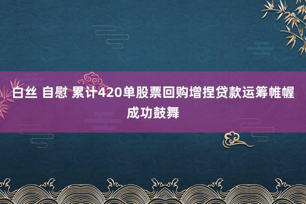 白丝 自慰 累计420单股票回购增捏贷款运筹帷幄成功鼓舞