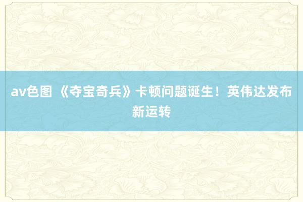 av色图 《夺宝奇兵》卡顿问题诞生！英伟达发布新运转
