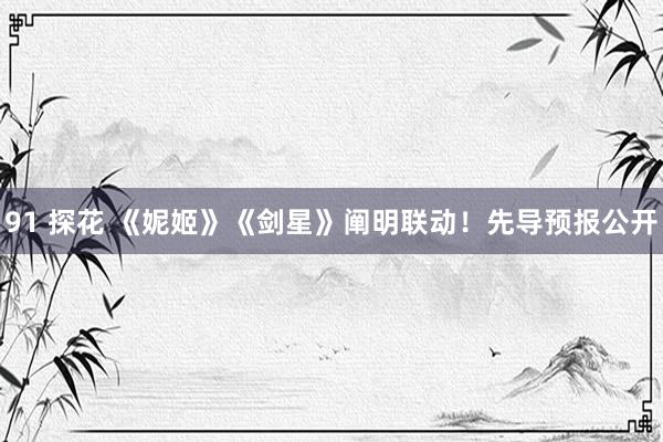 91 探花 《妮姬》《剑星》阐明联动！先导预报公开