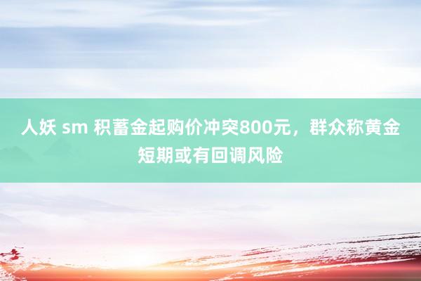 人妖 sm 积蓄金起购价冲突800元，群众称黄金短期或有回调风险