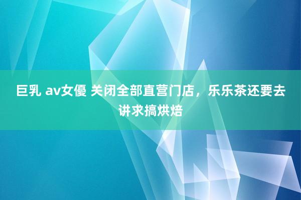 巨乳 av女優 关闭全部直营门店，乐乐茶还要去讲求搞烘焙