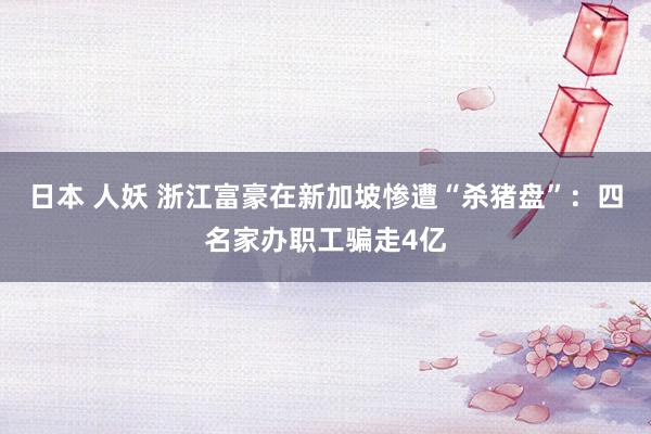 日本 人妖 浙江富豪在新加坡惨遭“杀猪盘”：四名家办职工骗走4亿