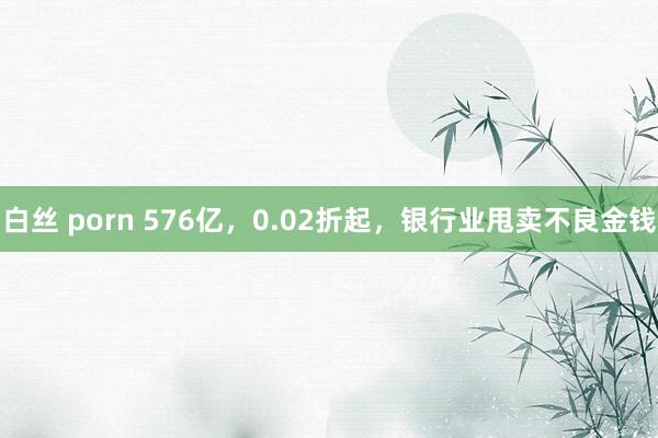白丝 porn 576亿，0.02折起，银行业甩卖不良金钱