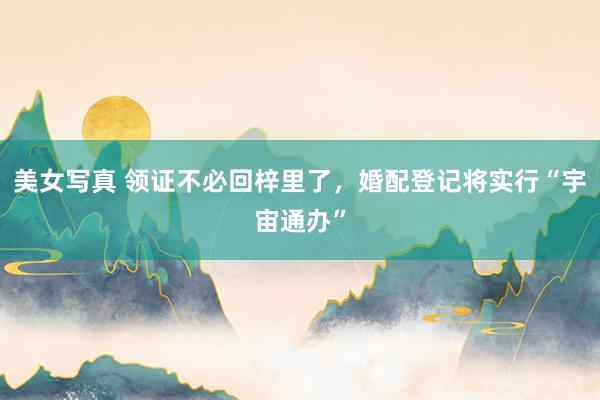 美女写真 领证不必回梓里了，婚配登记将实行“宇宙通办”