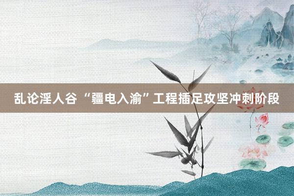 乱论淫人谷 “疆电入渝”工程插足攻坚冲刺阶段