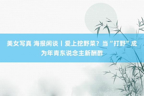 美女写真 海报闲谈丨爱上挖野菜？当“打野”成为年青东说念主新酬酢