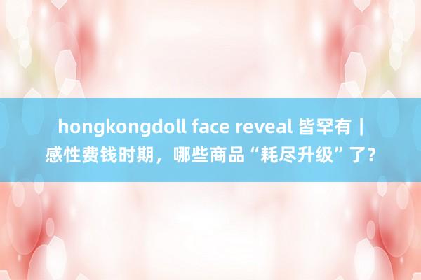 hongkongdoll face reveal 皆罕有｜感性费钱时期，哪些商品“耗尽升级”了？