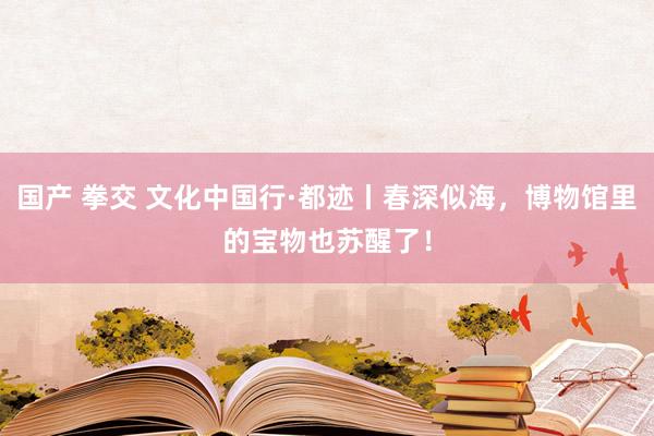 国产 拳交 文化中国行·都迹丨春深似海，博物馆里的宝物也苏醒了！