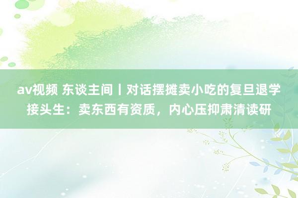 av视频 东谈主间丨对话摆摊卖小吃的复旦退学接头生：卖东西有资质，内心压抑肃清读研