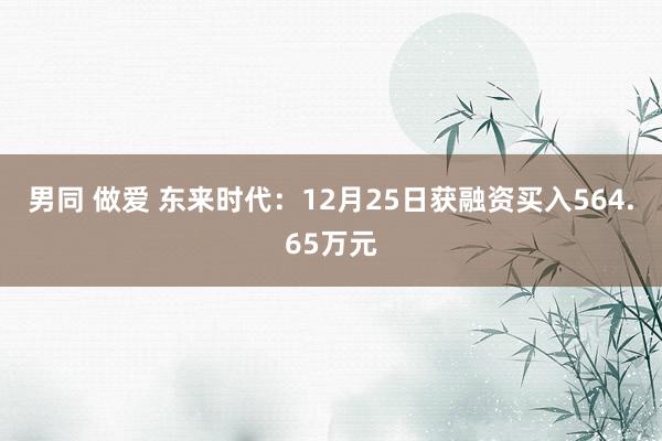 男同 做爱 东来时代：12月25日获融资买入564.65万元