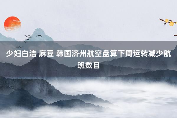 少妇白洁 麻豆 韩国济州航空盘算下周运转减少航班数目
