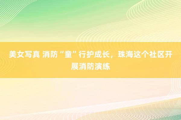 美女写真 消防“童”行护成长，珠海这个社区开展消防演练