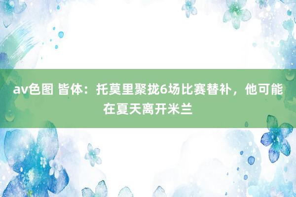 av色图 皆体：托莫里聚拢6场比赛替补，他可能在夏天离开米兰