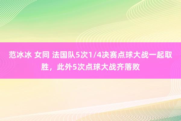 范冰冰 女同 法国队5次1/4决赛点球大战一起取胜，此外5次点球大战齐落败