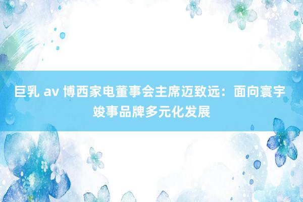 巨乳 av 博西家电董事会主席迈致远：面向寰宇 竣事品牌多元化发展