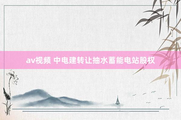 av视频 中电建转让抽水蓄能电站股权