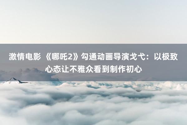 激情电影 《哪吒2》勾通动画导演戈弋：以极致心态让不雅众看到制作初心
