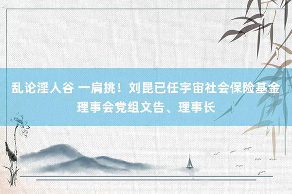 乱论淫人谷 一肩挑！刘昆已任宇宙社会保险基金理事会党组文告、理事长