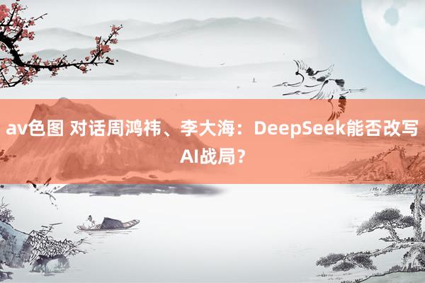 av色图 对话周鸿祎、李大海：DeepSeek能否改写AI战局？