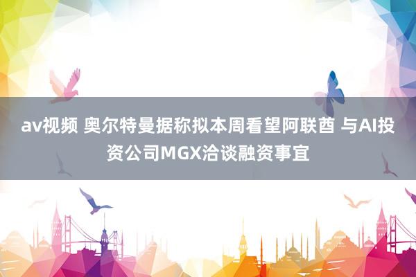 av视频 奥尔特曼据称拟本周看望阿联酋 与AI投资公司MGX洽谈融资事宜